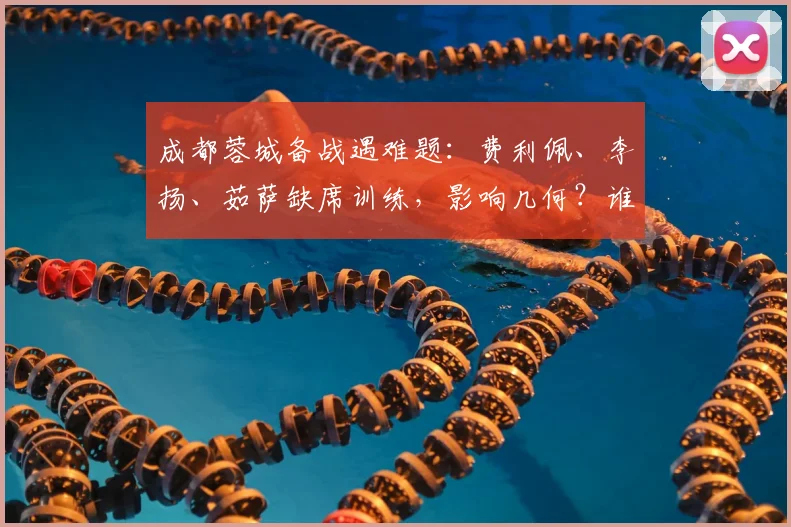 成都蓉城备战遇难题:费利佩、李扬、茹萨缺席训练,影响几何?谁能顶上?