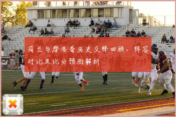 荷兰与摩洛哥历史交锋回顾、阵容对比及比分预测解析